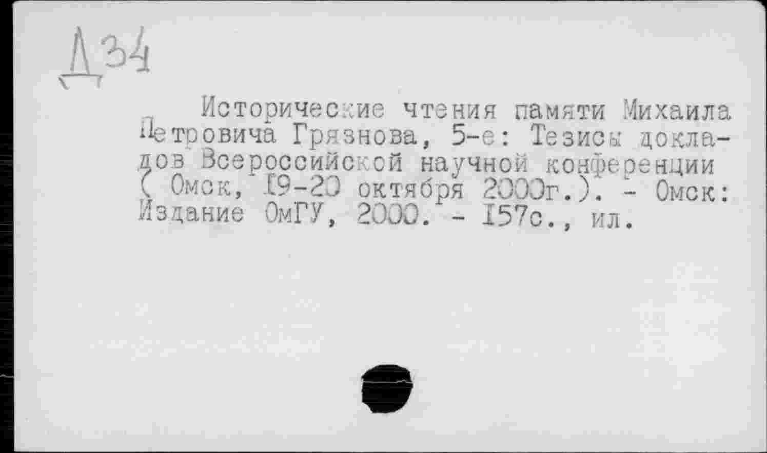 ﻿№
Исторические чтения памяти Михаила Петровича Грязнова, 5-е: Тезисы докладов Всероссийской научной конференции ( Омск, Е9-23 октября 2033г.). - Омск: Издание ОмГУ, 2030. - 157с., ил.